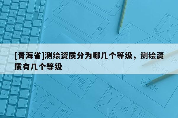 [青海省]测绘资质分为哪几个等级，测绘资质有几个等级