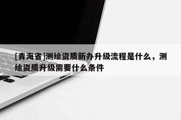 [青海省]测绘资质新办升级流程是什么，测绘资质升级需要什么条件