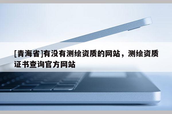 [青海省]有没有测绘资质的网站，测绘资质证书查询官方网站