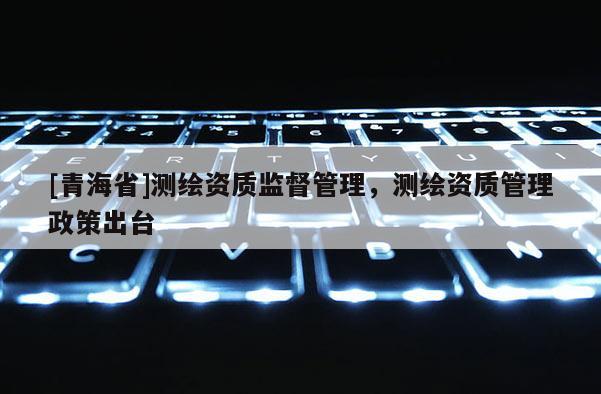 [青海省]测绘资质监督管理，测绘资质管理政策出台