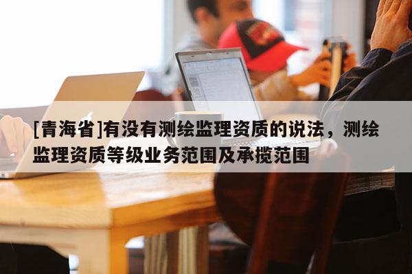 [青海省]有没有测绘监理资质的说法，测绘监理资质等级业务范围及承揽范围