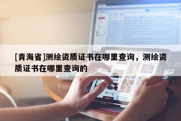 [青海省]测绘资质证书在哪里查询，测绘资质证书在哪里查询的