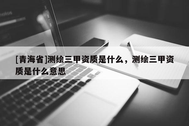 [青海省]测绘三甲资质是什么，测绘三甲资质是什么意思