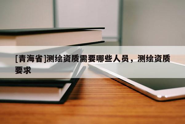 [青海省]测绘资质需要哪些人员，测绘资质要求