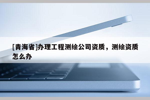 [青海省]办理工程测绘公司资质，测绘资质怎么办
