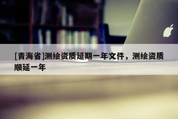 [青海省]测绘资质延期一年文件，测绘资质顺延一年