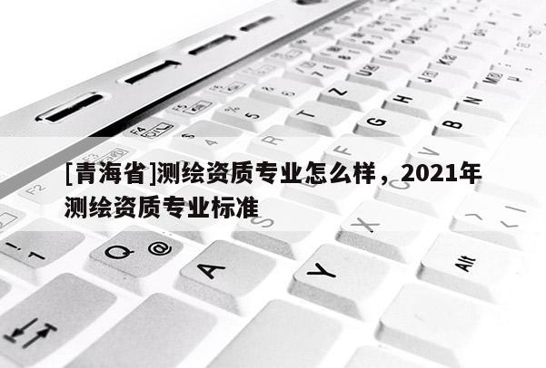 [青海省]测绘资质专业怎么样，2021年测绘资质专业标准
