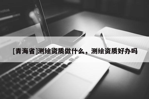 [青海省]测绘资质做什么，测绘资质好办吗
