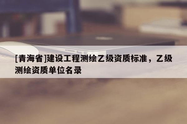 [青海省]建设工程测绘乙级资质标准，乙级测绘资质单位名录