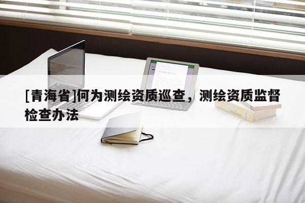 [青海省]何为测绘资质巡查，测绘资质监督检查办法