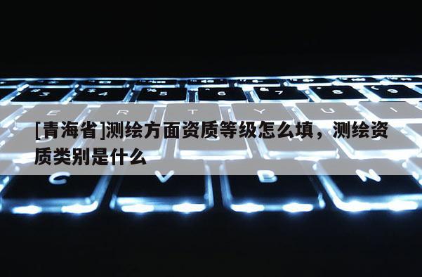 [青海省]测绘方面资质等级怎么填，测绘资质类别是什么