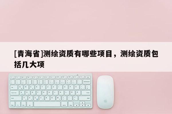 [青海省]测绘资质有哪些项目，测绘资质包括几大项