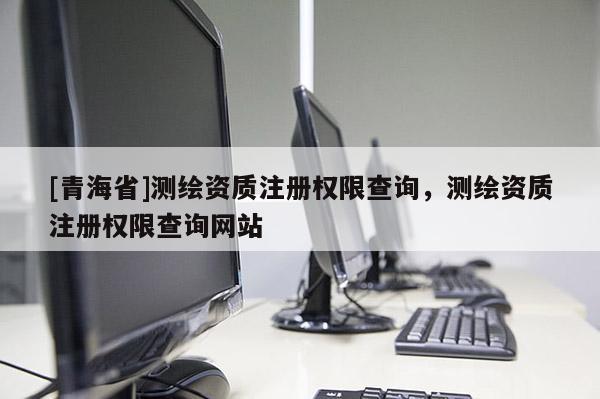 [青海省]测绘资质注册权限查询，测绘资质注册权限查询网站