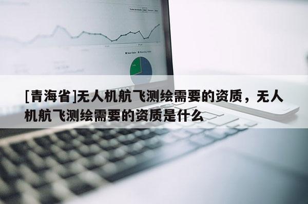 [青海省]无人机航飞测绘需要的资质，无人机航飞测绘需要的资质是什么