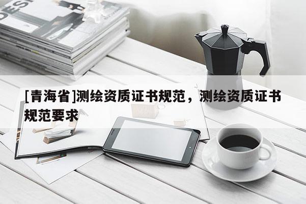 [青海省]测绘资质证书规范，测绘资质证书规范要求