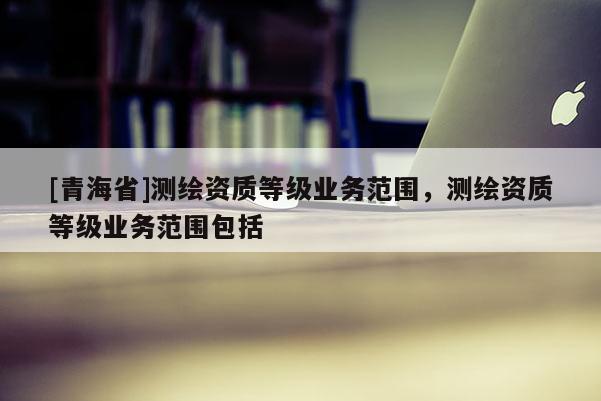 [青海省]测绘资质等级业务范围，测绘资质等级业务范围包括