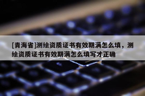 [青海省]测绘资质证书有效期满怎么填，测绘资质证书有效期满怎么填写才正确