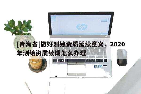 [青海省]做好测绘资质延续意义，2020年测绘资质续期怎么办理