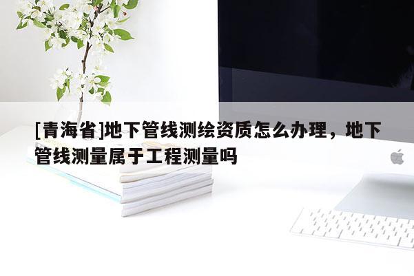 [青海省]地下管线测绘资质怎么办理，地下管线测量属于工程测量吗