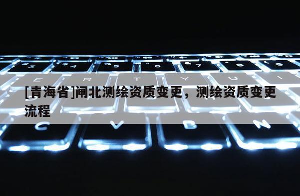 [青海省]闸北测绘资质变更，测绘资质变更流程