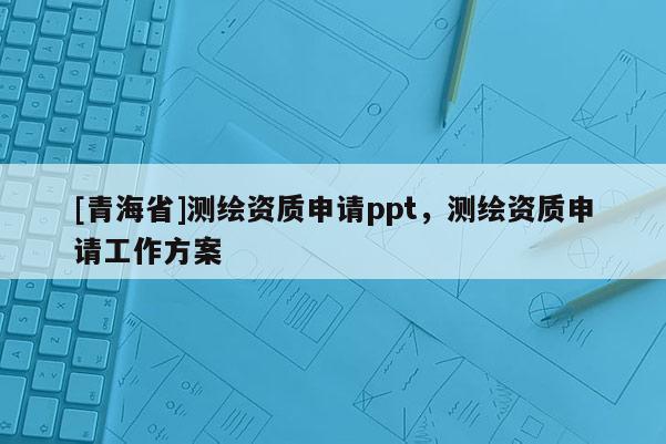 [青海省]测绘资质申请ppt，测绘资质申请工作方案
