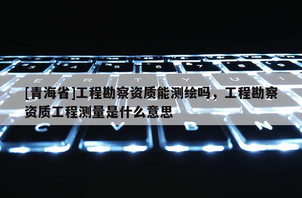 [青海省]工程勘察资质能测绘吗，工程勘察资质工程测量是什么意思