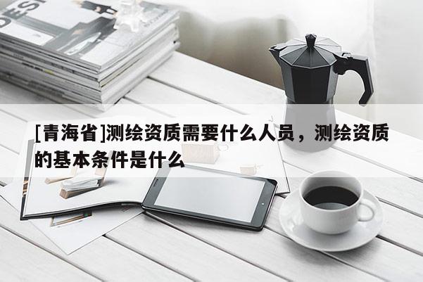 [青海省]测绘资质需要什么人员，测绘资质的基本条件是什么