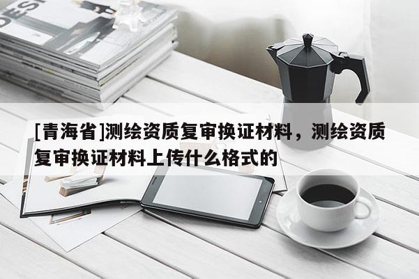 [青海省]测绘资质复审换证材料，测绘资质复审换证材料上传什么格式的