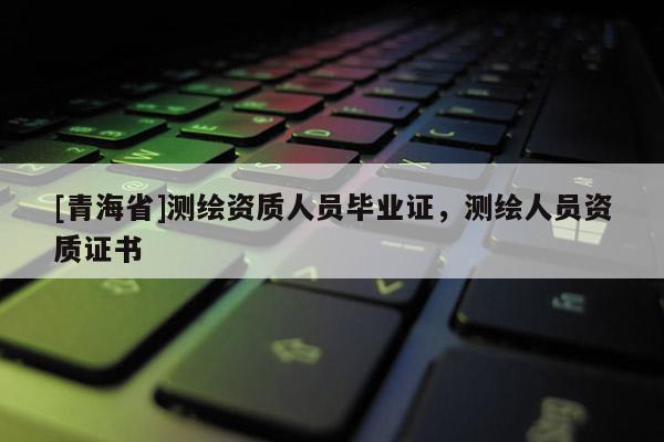 [青海省]测绘资质人员毕业证，测绘人员资质证书