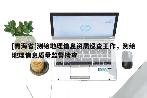 [青海省]测绘地理信息资质巡查工作，测绘地理信息质量监督检查