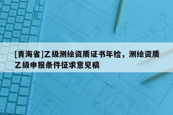 [青海省]乙级测绘资质证书年检，测绘资质乙级申报条件征求意见稿