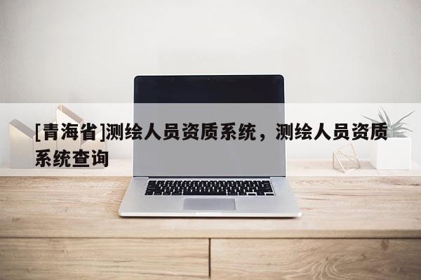 [青海省]测绘人员资质系统，测绘人员资质系统查询