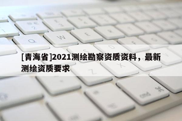 [青海省]2021测绘勘察资质资料，最新测绘资质要求