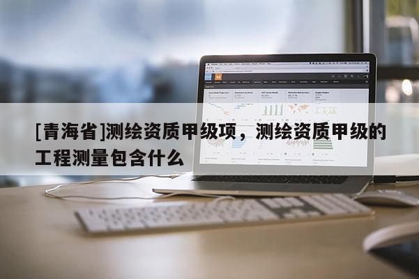 [青海省]测绘资质甲级项，测绘资质甲级的工程测量包含什么