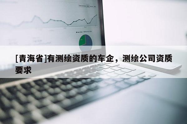 [青海省]有测绘资质的车企，测绘公司资质要求