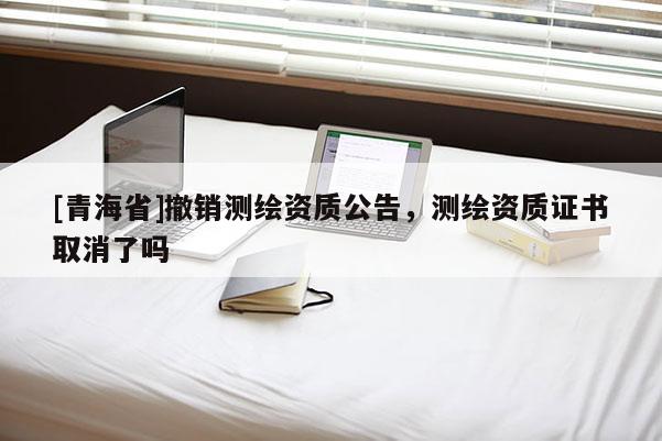 [青海省]撤销测绘资质公告，测绘资质证书取消了吗