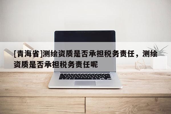 [青海省]测绘资质是否承担税务责任，测绘资质是否承担税务责任呢