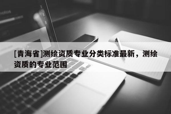 [青海省]测绘资质专业分类标准最新，测绘资质的专业范围