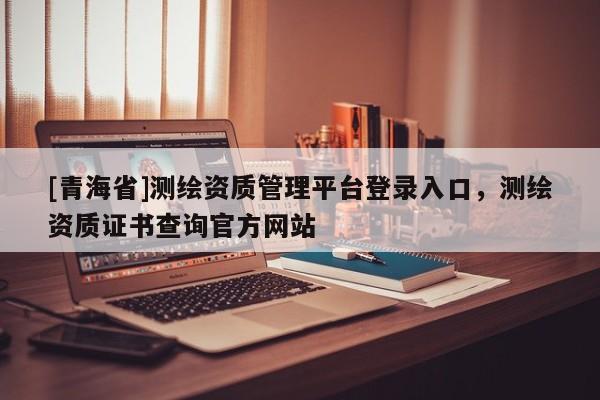 [青海省]测绘资质管理平台登录入口，测绘资质证书查询官方网站
