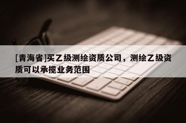 [青海省]买乙级测绘资质公司，测绘乙级资质可以承揽业务范围