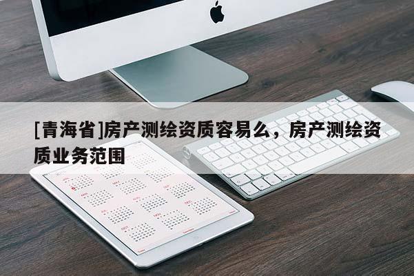 [青海省]房产测绘资质容易么，房产测绘资质业务范围