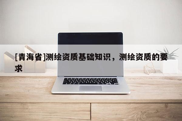 [青海省]测绘资质基础知识，测绘资质的要求