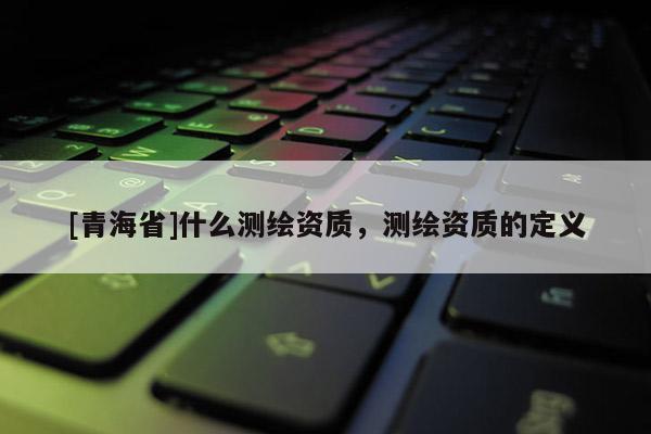 [青海省]什么测绘资质，测绘资质的定义