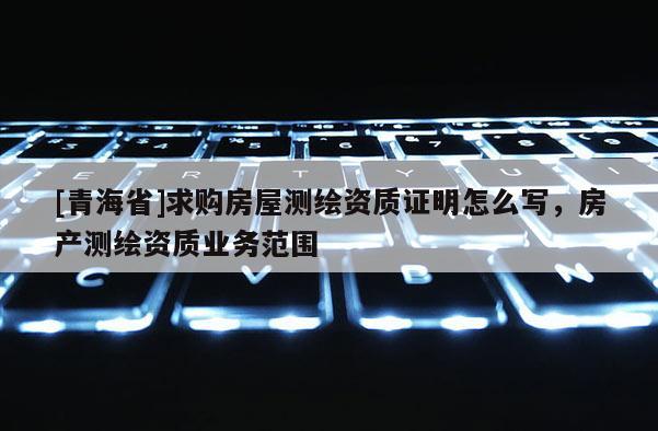 [青海省]求购房屋测绘资质证明怎么写，房产测绘资质业务范围