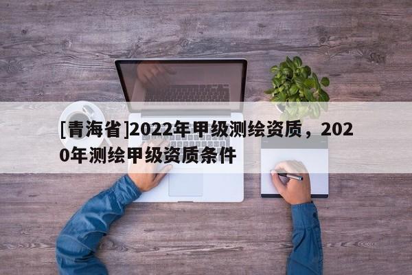 [青海省]2022年甲级测绘资质，2020年测绘甲级资质条件