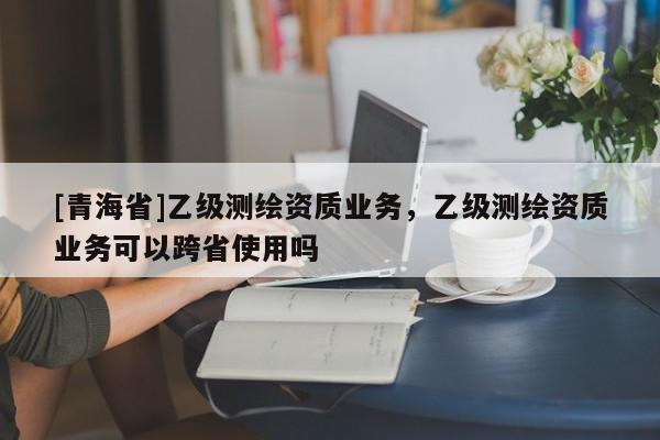 [青海省]乙级测绘资质业务，乙级测绘资质业务可以跨省使用吗