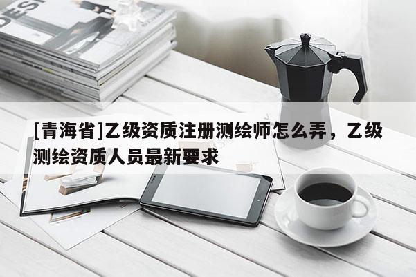 [青海省]乙级资质注册测绘师怎么弄，乙级测绘资质人员最新要求
