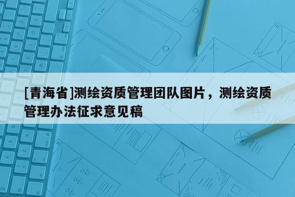 [青海省]测绘资质管理团队图片，测绘资质管理办法征求意见稿