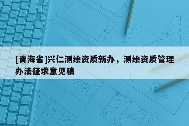 [青海省]兴仁测绘资质新办，测绘资质管理办法征求意见稿