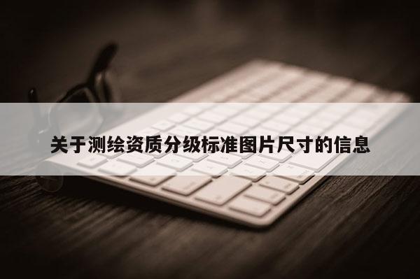 关于测绘资质分级标准图片尺寸的信息